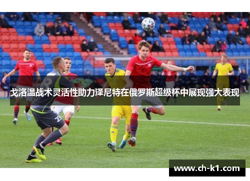 戈洛温战术灵活性助力泽尼特在俄罗斯超级杯中展现强大表现