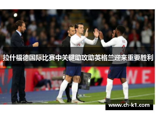 拉什福德国际比赛中关键助攻助英格兰迎来重要胜利 拉什福德国际比赛中关键助攻助英格兰迎来重要胜利
