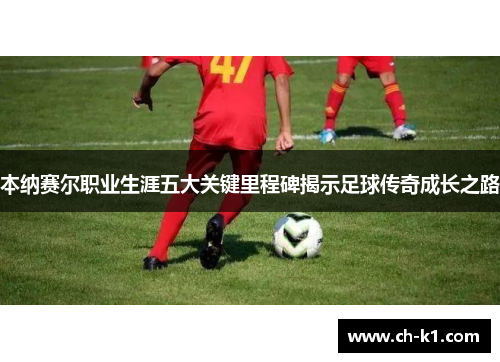 本纳赛尔职业生涯五大关键里程碑揭示足球传奇成长之路