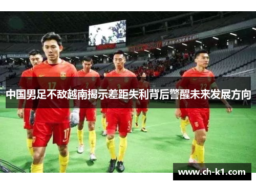 中国男足不敌越南揭示差距失利背后警醒未来发展方向 中国男足不敌越南揭示差距失利背后警醒未来发展方向