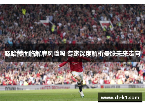 滕哈赫面临解雇风险吗 专家深度解析曼联未来走向