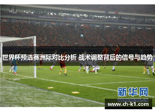 世界杯预选赛洲际对比分析 战术调整背后的信号与趋势