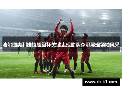 波尔图奥利维拉超级杯关键表现助队夺冠展现领袖风采 波尔图奥利维拉超级杯关键表现助队夺冠展现领袖风采