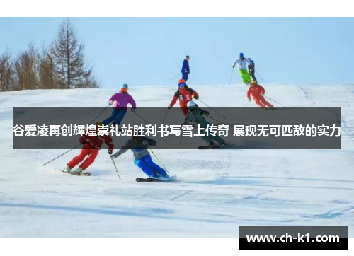 谷爱凌再创辉煌崇礼站胜利书写雪上传奇 展现无可匹敌的实力